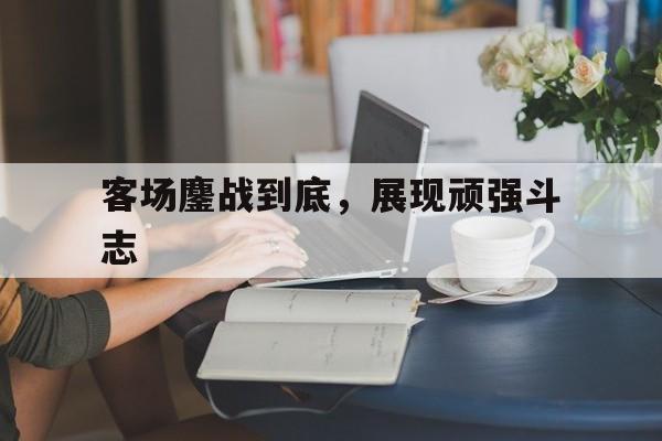 IM电竞官网_客场鏖战到底，展现顽强斗志